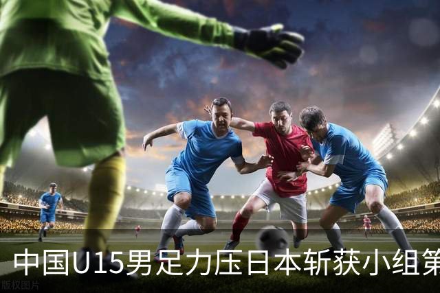 中国U15男足力压日本斩获小组第二，表现可圈可点，获得认可