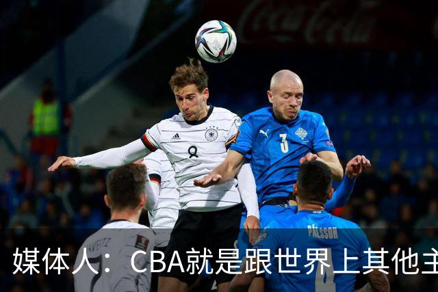 媒体人：CBA就是跟世界上其他主流联赛不一样 天王老子来都要适应