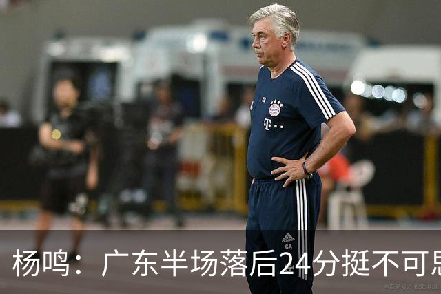 杨鸣：广东半场落后24分挺不可思议，相信广东球迷也挺震撼