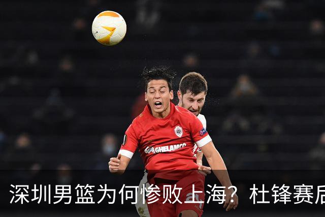 深圳男篮为何惨败上海？杜锋赛后直戳痛点！顾全或火速下课！