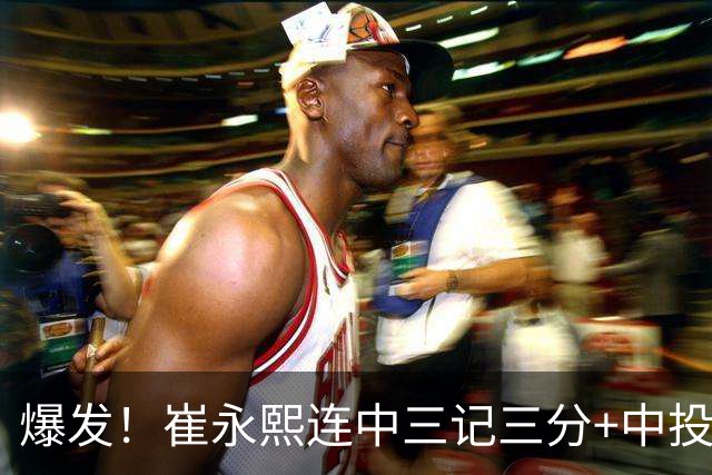 爆发！崔永熙连中三记三分+中投，末节个人独得13分