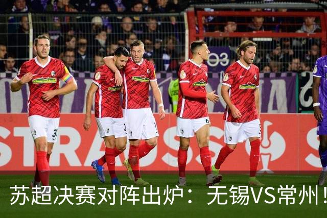 苏超决赛对阵出炉：无锡VS常州！卫冕冠军出局 31日晚南京奥体打响