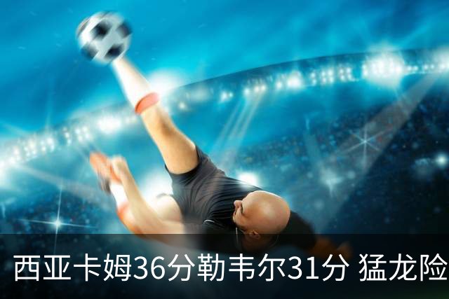 西亚卡姆36分勒韦尔31分 猛龙险胜送骑士2连败