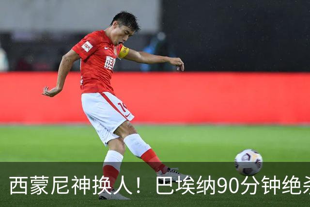 西蒙尼神换人！巴埃纳90分钟绝杀，马竞1-0西班牙人豪取6连胜