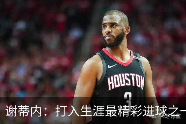 谢蒂内：打入生涯最精彩进球之一；今年的困难真的难以想象