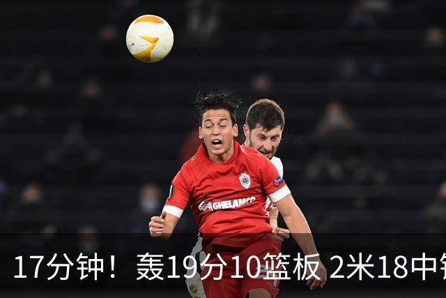 17分钟！轰19分10篮板 2米18中锋让广东队很羡慕