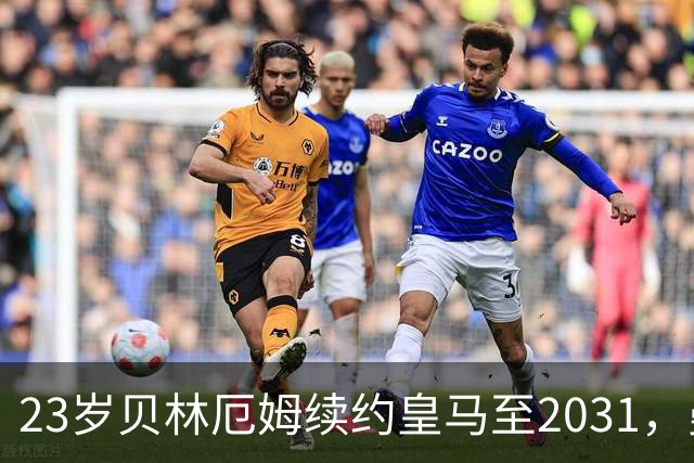 23岁贝林厄姆续约皇马至2031，曼联切尔西盯上巴萨27岁后卫